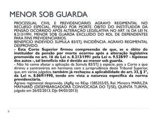MENOR SOB GUARDA
PROCESSUAL CIVIL E PREVIDENCIÁRIO. AGRAVO REGIMENTAL NO
RECURSO ESPECIAL. PENSÃO POR MORTE. ÓBITO DO INSTITUIDOR DA
PENSÃO OCORRIDO APÓS ALTERAÇÃO LEGISLATIVA NO ART. 16 DA LEI N.
8.213/1991. MENOR SOB GUARDA EXCLUÍDO DO ROL DE DEPENDENTES
PARA FINS PREVIDENCIÁRIOS.
BENEFÍCIO INDEVIDO. SÚMULA 83/STJ. INCIDÊNCIA. AGRAVO REGIMENTAL
DESPROVIDO.
- Esta Corte Superior firmou compreensão de que, se o óbito do
instituidor da pensão por morte ocorreu após a alteração legislativa
promovida no art. 16 da Lei n. 8.213/1991 pela Lei n. 9.528/97 - hipótese
dos autos -, tal benefício não é devido ao menor sob guarda.
- Não há como afastar a aplicação da Súmula 83/STJ à espécie, pois a Corte a quo
dirimiu a controvérsia em harmonia com a jurisprudência deste Tribunal Superior,
que, em vários julgados, também já rechaçou a aplicabilidade do art. 33, § 3º,
da Lei n. 8.069/1990, tendo em vista a natureza específica da norma
previdenciária.
Agravo regimental desprovido. (AgRg no REsp 1285355/ES, Rel. Ministra MARILZA
MAYNARD (DESEMBARGADORA CONVOCADA DO TJ/SE), QUINTA TURMA,
julgado em 26/02/2013, DJe 04/03/2013)

 