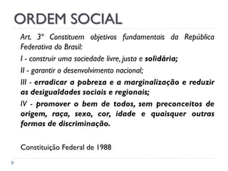 ORDEM SOCIAL
Art. 3º Constituem objetivos fundamentais da República
Federativa do Brasil:
I - construir uma sociedade livre, justa e solidária;
II - garantir o desenvolvimento nacional;
III - erradicar a pobreza e a marginalização e reduzir
as desigualdades sociais e regionais;
IV - promover o bem de todos, sem preconceitos de
origem, raça, sexo, cor, idade e quaisquer outras
formas de discriminação.
Constituição Federal de 1988

 