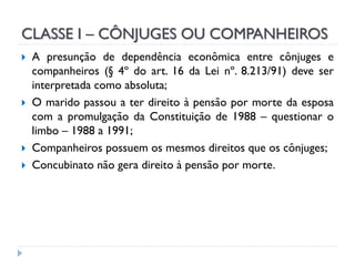 CLASSE I – CÔNJUGES OU COMPANHEIROS







A presunção de dependência econômica entre cônjuges e
companheiros (§ 4º do art. 16 da Lei nº. 8.213/91) deve ser
interpretada como absoluta;
O marido passou a ter direito à pensão por morte da esposa
com a promulgação da Constituição de 1988 – questionar o
limbo – 1988 a 1991;
Companheiros possuem os mesmos direitos que os cônjuges;
Concubinato não gera direito à pensão por morte.

 