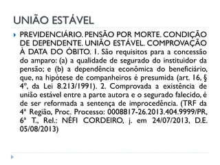 UNIÃO ESTÁVEL


PREVIDENCIÁRIO. PENSÃO POR MORTE. CONDIÇÃO
DE DEPENDENTE. UNIÃO ESTÁVEL. COMPROVAÇÃO
À DATA DO ÓBITO. 1. São requisitos para a concessão
do amparo: (a) a qualidade de segurado do instituidor da
pensão; e (b) a dependência econômica do beneficiário,
que, na hipótese de companheiros é presumida (art. 16, §
4º, da Lei 8.213/1991). 2. Comprovada a existência de
união estável entre a parte autora e o segurado falecido, é
de ser reformada a sentença de improcedência. (TRF da
4ª Região, Proc. Processo: 0008817-26.2013.404.9999/PR,
6ª T., Rel.: NÉFI CORDEIRO, j. em 24/07/2013, D.E.
05/08/2013)

 