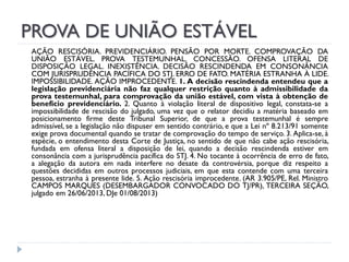 PROVA DE UNIÃO ESTÁVEL
AÇÃO RESCISÓRIA. PREVIDENCIÁRIO. PENSÃO POR MORTE. COMPROVAÇÃO DA
UNIÃO ESTÁVEL. PROVA TESTEMUNHAL. CONCESSÃO. OFENSA LITERAL DE
DISPOSIÇÃO LEGAL. INEXISTÊNCIA. DECISÃO RESCINDENDA EM CONSONÂNCIA
COM JURISPRUDÊNCIA PACÍFICA DO STJ. ERRO DE FATO. MATÉRIA ESTRANHA À LIDE.
IMPOSSIBILIDADE. AÇÃO IMPROCEDENTE. 1. A decisão rescindenda entendeu que a
legislação previdenciária não faz qualquer restrição quanto à admissibilidade da
prova testemunhal, para comprovação da união estável, com vista à obtenção de
benefício previdenciário. 2. Quanto à violação literal de dispositivo legal, constata-se a
impossibilidade de rescisão do julgado, uma vez que o relator decidiu a matéria baseado em
posicionamento firme deste Tribunal Superior, de que a prova testemunhal é sempre
admissível, se a legislação não dispuser em sentido contrário, e que a Lei nº 8.213/91 somente
exige prova documental quando se tratar de comprovação do tempo de serviço. 3. Aplica-se, à
espécie, o entendimento desta Corte de Justiça, no sentido de que não cabe ação rescisória,
fundada em ofensa literal a disposição de lei, quando a decisão rescindenda estiver em
consonância com a jurisprudência pacífica do STJ. 4. No tocante à ocorrência de erro de fato,
a alegação da autora em nada interfere no desate da controvérsia, porque diz respeito a
questões decididas em outros processos judiciais, em que esta contende com uma terceira
pessoa, estranha à presente lide. 5. Ação rescisória improcedente. (AR 3.905/PE, Rel. Ministro
CAMPOS MARQUES (DESEMBARGADOR CONVOCADO DO TJ/PR), TERCEIRA SEÇÃO,
julgado em 26/06/2013, DJe 01/08/2013)

 