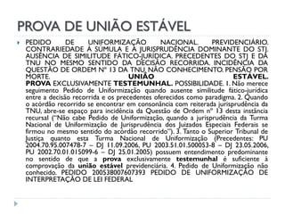 PROVA DE UNIÃO ESTÁVEL


PEDIDO
DE
UNIFORMIZAÇÃO
NACIONAL.
PREVIDENCIÁRIO.
CONTRARIEDADE À SÚMULA E À JURISPRUDÊNCIA DOMINANTE DO STJ.
AUSÊNCIA DE SIMILITUDE FÁTICO-JURÍDICA. PRECEDENTES DO STJ E DA
TNU NO MESMO SENTIDO DA DECISÃO RECORRIDA. INCIDÊNCIA DA
QUESTÃO DE ORDEM Nº 13 DA TNU. NÃO CONHECIMENTO. PENSÃO POR
MORTE.
UNIÃO
ESTÁVEL.
PROVA EXCLUSIVAMENTE TESTEMUNHAL. POSSIBILIDADE. 1. Não merece
seguimento Pedido de Uniformização quando ausente similitude fático-jurídica
entre a decisão recorrida e os precedentes oferecidos como paradigma. 2. Quando
o acórdão recorrido se encontrar em consonância com reiterada jurisprudência da
TNU, abre-se espaço para incidência da Questão de Ordem nº 13 desta instância
recursal (“Não cabe Pedido de Uniformização, quando a jurisprudência da Turma
Nacional de Uniformização de Jurisprudência dos Juizados Especiais Federais se
firmou no mesmo sentido do acórdão recorrido”). 3. Tanto o Superior Tribunal de
Justiça quanto esta Turma Nacional de Uniformização (Precedentes: PU
2004.70.95.007478-7 – DJ 11.09.2006, PU 2003.51.01.500053-8 – DJ 23.05.2006,
PU 2002.70.01.015099-6 – DJ 25.01.2005) possuem entendimento predominante
no sentido de que a prova exclusivamente testemunhal é suficiente à
comprovação da união estável previdenciária. 4. Pedido de Uniformização não
conhecido. PEDIDO 200538007607393 PEDIDO DE UNIFORMIZAÇÃO DE
INTERPRETAÇÃO DE LEI FEDERAL

 