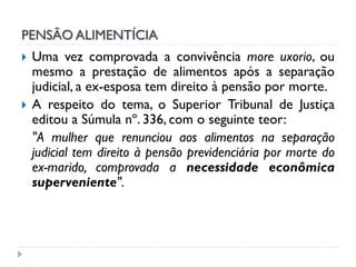 PENSÃO ALIMENTÍCIA



Uma vez comprovada a convivência more uxorio, ou
mesmo a prestação de alimentos após a separação
judicial, a ex-esposa tem direito à pensão por morte.
A respeito do tema, o Superior Tribunal de Justiça
editou a Súmula nº. 336, com o seguinte teor:
"A mulher que renunciou aos alimentos na separação
judicial tem direito à pensão previdenciária por morte do
ex-marido, comprovada a necessidade econômica
superveniente".

 