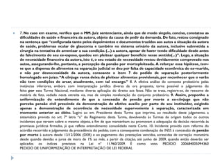 

7. No caso em exame, verifico que o MM. Juiz sentenciante, ainda que de modo singelo, conciso, constatou as
dificuldades de saúde e financeira da autora, objeto da causa de pedir da demanda. De fato, restou consignado
na sentença que “configurada tanto pelos depoimentos e documentos trazidos aos autos a situação da autora
de saúde, problemas ocular de glaucoma e também no sistema urinário da autora, inclusive submetida a
cirurgia na tentativa de amenizar a sua condição. (...) a autora, apesar de haver tendo dificuldade desde antes
do falecimento do seu ex-esposo, quedou em pleitear qualquer benefício nesse sentido(...)”. Logo, a situação
de necessidade financeira da autora, isto é, o seu estado de necessidade restou devidamente comprovado nos
autos, assegurando-lhe, portanto, a percepção da pensão por mortepleiteada. A reforçar essa hipótese, temse que a dispensa de alimentos na separação judicial se deu por falta de capacidade econômica do ex-marido,
e não por desnecessidade da autora, consoante o item 7 do pedido de separação posteriormente
homologado em juízo: “A cônjuge varoa deixa de pleitear alimentos provisionais, por reconhecer que o varão
não tem condições de arcar, atualmente, com tal encargo.” 8. A efetiva análise do contexto probatório pelas
instâncias inferiores, embora com interpretação jurídica diversa da ora proposta, torna possível o julgamento do
feito por esta Turma Nacional, mediante diversa aplicação do direito aos fatos. Não se trata, registre-se, de reexame de
matéria de fato, vedado nesta estreita via, mas de simples revaloração do conjunto probatório. 9. Assim, proponho a
uniformização do entendimento de que a concessão de pensão por morte a ex-cônjuge que não
perceba pensão civil prescinde da demonstração de efetivo auxílio por parte de seu instituidor, exigindo
apenas a demonstração de ocorrência de necessidade superveniente à separação, caracterizada em
momento anterior ao óbito. Sugiro ao em. Presidente desta Turma que imprima, ao resultado deste julgamento, a
sistemática prevista no art. 7º letra “a” do Regimento desta Turma, devolvendo às Turmas de origem todos os outros
incidentes que versem sobre o mesmo objeto, a fim de que mantenham ou promovam a adequação da decisão recorrida às
premissas jurídicas firmadas, já que reflete entendimento consolidado nesta Corte. 10. Incidente provido com reforma do
acórdão recorrido e julgamento da procedência do pedido, com a consequente condenação do INSS à concessão de pensão
por morte à autora desde 13/12/2006 (DER) e ao pagamento das prestações vencidas, acrescidas de correção monetária
desde quando devidas e juros de mora de 1% ao mês, a partir da citação, até junho de 2009, quando então deverão ser
aplicados os índices previstos na Lei nº 11.960/2009. É como voto. PEDIDO 200684005094360
PEDIDO DE UNIFORMIZAÇÃO DE INTERPRETAÇÃO DE LEI FEDERAL

 