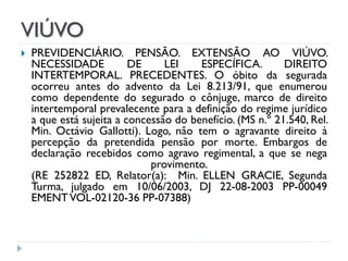 VIÚVO


PREVIDENCIÁRIO. PENSÃO. EXTENSÃO AO VIÚVO.
NECESSIDADE
DE
LEI
ESPECÍFICA.
DIREITO
INTERTEMPORAL. PRECEDENTES. O óbito da segurada
ocorreu antes do advento da Lei 8.213/91, que enumerou
como dependente do segurado o cônjuge, marco de direito
intertemporal prevalecente para a definição do regime jurídico
a que está sujeita a concessão do benefício. (MS n.º 21.540, Rel.
Min. Octávio Gallotti). Logo, não tem o agravante direito à
percepção da pretendida pensão por morte. Embargos de
declaração recebidos como agravo regimental, a que se nega
provimento.
(RE 252822 ED, Relator(a): Min. ELLEN GRACIE, Segunda
Turma, julgado em 10/06/2003, DJ 22-08-2003 PP-00049
EMENT VOL-02120-36 PP-07388)

 