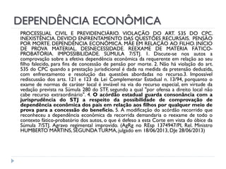 DEPENDÊNCIA ECONÔMICA
PROCESSUAL CIVIL E PREVIDENCIÁRIO. VIOLAÇÃO DO ART. 535 DO CPC.
INEXISTÊNCIA. DEVIDO ENFRENTAMENTO DAS QUESTÕES RECURSAIS. PENSÃO
POR MORTE. DEPENDÊNCIA ECONÔMICA. MÃE EM RELAÇÃO AO FILHO. INÍCIO
DE PROVA MATERIAL. DESNECESSIDADE. REEXAME DE MATÉRIA FÁTICOPROBATÓRIA. IMPOSSIBILIDADE. SÚMULA 7/STJ. 1. Discute-se nos autos a
comprovação sobre a efetiva dependência econômica da requerente em relação ao seu
filho falecido, para fins de concessão de pensão por morte. 2. Não há violação do art.
535 do CPC quando a prestação jurisdicional é dada na medida da pretensão deduzida,
com enfrentamento e resolução das questões abordadas no recurso.3. Impossível
rediscussão dos arts. 121 e 123 da Lei Complementar Estadual n. 13/94, porquanto o
exame de normas de caráter local é inviável na via do recurso especial, em virtude da
vedação prevista na Súmula 280 do STF, segundo a qual "por ofensa a direito local não
cabe recurso extraordinário". 4. O acórdão estadual guarda consonância com a
jurisprudência do STJ a respeito da possibilidade de comprovação de
dependência econômica dos pais em relação aos filhos por qualquer meio de
prova para a concessão do benefício. 5. A modificação do acórdão recorrido que
reconheceu a dependência econômica da recorrida demandaria o reexame de todo o
contexto fático-probatório dos autos, o que é defeso a esta Corte em vista do óbice da
Súmula 7/STJ. Agravo regimental improvido. (AgRg no REsp 1374947/PI, Rel. Ministro
HUMBERTO MARTINS, SEGUNDA TURMA, julgado em 18/06/2013, DJe 28/06/2013)

 