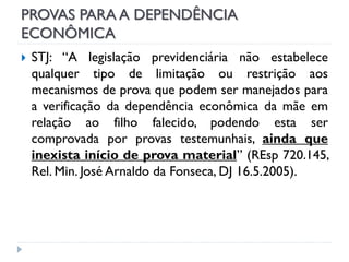 PROVAS PARA A DEPENDÊNCIA
ECONÔMICA


STJ: “A legislação previdenciária não estabelece
qualquer tipo de limitação ou restrição aos
mecanismos de prova que podem ser manejados para
a verificação da dependência econômica da mãe em
relação ao filho falecido, podendo esta ser
comprovada por provas testemunhais, ainda que
inexista início de prova material” (REsp 720.145,
Rel. Min. José Arnaldo da Fonseca, DJ 16.5.2005).

 