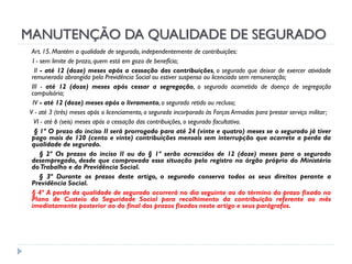 MANUTENÇÃO DA QUALIDADE DE SEGURADO
Art. 15. Mantém a qualidade de segurado, independentemente de contribuições:
I - sem limite de prazo, quem está em gozo de benefício;
II - até 12 (doze) meses após a cessação das contribuições, o segurado que deixar de exercer atividade
remunerada abrangida pela Previdência Social ou estiver suspenso ou licenciado sem remuneração;
III - até 12 (doze) meses após cessar a segregação, o segurado acometido de doença de segregação
compulsória;
IV - até 12 (doze) meses após o livramento, o segurado retido ou recluso;
V - até 3 (três) meses após o licenciamento, o segurado incorporado às Forças Armadas para prestar serviço militar;
VI - até 6 (seis) meses após a cessação das contribuições, o segurado facultativo.
§ 1º O prazo do inciso II será prorrogado para até 24 (vinte e quatro) meses se o segurado já tiver
pago mais de 120 (cento e vinte) contribuições mensais sem interrupção que acarrete a perda da
qualidade de segurado.
§ 2º Os prazos do inciso II ou do § 1º serão acrescidos de 12 (doze) meses para o segurado
desempregado, desde que comprovada essa situação pelo registro no órgão próprio do Ministério
do Trabalho e da Previdência Social.
§ 3º Durante os prazos deste artigo, o segurado conserva todos os seus direitos perante a
Previdência Social.
§ 4º A perda da qualidade de segurado ocorrerá no dia seguinte ao do término do prazo fixado no
Plano de Custeio da Seguridade Social para recolhimento da contribuição referente ao mês
imediatamente posterior ao do final dos prazos fixados neste artigo e seus parágrafos.

 