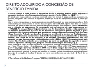 DIREITO ADQUIRIDO A CONCESSÃO DE
BENEFÍCIO EM VIDA
A única exceção à regra acima é a verificação de que o segurado possuía direito adquirido à
concessão de algum benefício previdenciário antes do óbito (artigo 102 da Lei 8.213/91).
De acordo com o asseverado na r. sentença, o segurado estava em período de graça, quando de seu falecimento,
portanto, não perdeu ele a condição de segurando, fazendo jus a que seus beneficiários recebam a pensão por
morte.
Cito, in verbis: ... No que tange ao quesito qualidade de segurado foi acostada aos autos cópia de consulta ao CNIS,
onde consta que o último contrato de trabalho do autor vigorou até 02/04/2008, a partir desta data, não constam
nos autos que tenha ele exercido outra atividade remunerada abrangida pela Previdência Social. Considerando
que a situação de desemprego foi comprovada pelo recebimento do seguro-desemprego até
14/08/2008. No caso, verifico ser importantíssima para fim de análise do direito ou não recebimento
do benefício previdenciário a fixação do dia de início da contagem do período de graça, já que o
falecido recebeu seguro-desemprego. Vale lembrar que o seguro-desemprego, embora seja pago pela
Caixa Econômica Federal, é um benefício de natureza previdenciária que tem por finalidade prover
a assistência financeira temporária ao trabalhador desempregado involuntariamente. O benefício,
embora, não conste da lei de benefícios, é de natureza tipicamente previdenciária, pois, não
constitui encargo do empregador, criado pelo decreto-lei 2.284 de 10/03/1986, regulamentado pelo
decreto 92.608. Assim, entendo que a contagem da perda da qualidade de segurado só deverá
começar a partir da última parcela, porque o falecido recebeu seguro desemprego. (...)
Assim, aplica-se ao caso a incidência da regra de prorrogação do prazo de manutenção da qualidade de segurado
de 12 para 24 meses (inciso I e II combinado com o § 2º, todos do art. 15 da Lei 8.213/91), com contagem do
período de graça a partir de setembro de 2008, quando findo o seguro desemprego. Por conseguinte, é
mister reconhecer que no dia do seu falecimento, em 11/07/2010, o instituidor mantinha qualidade de segurado,
pois ocorreu durante o período de graça, e que, satisfeitos os requisitos carência e qualidade de segurado, as autoras
fazem jus à percepção do benefício de pensão por morte, com fundamento nos arts. 16, I, e § 4o, da Lei no
8.213/91.
2ª Turma Recursal de São Paulo, Processo nº 00094630420104036302, DJF3 de 09/09/2011

 