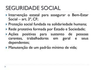 SEGURIDADE SOCIAL






Intervenção estatal para assegurar o Bem-Estar
Social – art. 3º, CF;
Proteção social fundada na solidariedade humana;
Rede protetiva formada por Estado e Sociedade;
Ações positivas para sustento de pessoas
carentes, trabalhadores em geral e seus
dependentes;
Manutenção de um padrão mínimo de vida;

 