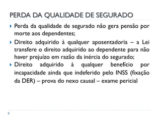 PERDA DA QUALIDADE DE SEGURADO




Perda da qualidade de segurado não gera pensão por
morte aos dependentes;
Direito adquirido à qualquer aposentadoria – a Lei
transfere o direito adquirido ao dependente para não
haver prejuízo em razão da inércia do segurado;
Direito adquirido à qualquer benefício por
incapacidade ainda que indeferido pelo INSS (fixação
da DER) – prova do nexo causal – exame pericial

 