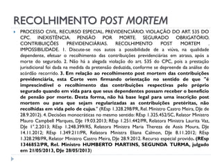 RECOLHIMENTO POST MORTEM


PROCESSO CIVIL. RECURSO ESPECIAL. PREVIDENCIÁRIO. VIOLAÇÃO DO ART. 535 DO
CPC. INEXISTÊNCIA. PENSÃO POR MORTE. SEGURADO OBRIGATÓRIO.
CONTRIBUIÇÕES
PREVIDENCIÁRIAS.
RECOLHIMENTO
POST
MORTEM
.
IMPOSSIBILIDADE. 1. Discute-se nos autos a possibilidade de a viúva, na qualidade
dependente, efetuar o recolhimento das contribuições previdenciárias em atraso, após a
morte do segurado. 2. Não há a alegada violação do art. 535 do CPC, pois a prestação
jurisdicional foi dada na medida da pretensão deduzida, conforme se depreende da análise do
acórdão recorrido. 3. Em relação ao recolhimento post mortem das contribuições
previdenciária, esta Corte vem firmando orientação no sentido de que "é
imprescindível o recolhimento das contribuições respectivas pelo próprio
segurado quando em vida para que seus dependentes possam receber o benefício
de pensão por morte. Desta forma, não há base legal para uma inscrição post
mortem ou para que sejam regularizadas as contribuições pretéritas, não
recolhidas em vida pelo de cujus." (REsp 1.328.298/PR, Rel. Ministro Castro Meira, DJe de
28.9.2012). 4. Decisões monocráticas no mesmo sentido: REsp 1.325.452/SC, Relator Ministro
Mauro Campbell Marques, DJe 19.03.2013; REsp 1.251.442/PR, Relatora Ministra Laurita Vaz,
DJe 1°.2.2013; REsp 1.248.399/RS, Relatora Ministra Maria Thereza de Assis Moura, DJe
14.11.2012; REsp 1.349.211/PR, Relatora Ministra Eliana Calmon, DJe 8.11.2012; REsp
1.328.298/PR, Relator Ministro Castro Meira, DJe 28.9.2012. Recurso especial provido. (REsp
1346852/PR, Rel. Ministro HUMBERTO MARTINS, SEGUNDA TURMA, julgado
em 21/05/2013, DJe 28/05/2013)

 