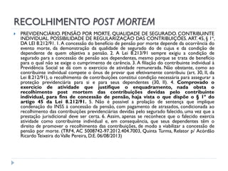 RECOLHIMENTO POST MORTEM


PREVIDENCIÁRIO. PENSÃO POR MORTE. QUALIDADE DE SEGURADO. CONTRIBUINTE
INDIVIDUAL. POSSIBILIDADE DE REGULARIZAÇÃO DAS CONTRIBUIÇÕES. ART. 45, § 1º,
DA LEI 8.212/91. 1. A concessão do benefício de pensão por morte depende da ocorrência do
evento morte, da demonstração da qualidade de segurado do de cujus e da condição de
dependente de quem objetiva a pensão. 2. A Lei 8.213/91 sempre exigiu a condição de
segurado para a concessão de pensão aos dependentes, mesmo porque se trata de benefício
para o qual não se exige o cumprimento de carência. 3. A filiação do contribuinte individual à
Previdência Social se dá com o exercício de atividade remunerada. Não obstante, como ao
contribuinte individual compete o ônus de provar que efetivamente contribuiu (art. 30, II, da
Lei 8.212/91), o recolhimento de contribuições constitui condição necessária para assegurar a
proteção previdenciária para si e para seus dependentes (30, II). 4. Comprovado o
exercício de atividade que justifique o enquadramento, nada obsta o
recolhimento post mortem das contribuições devidas pelo contribuinte
individual, para fins de concessão de pensão, haja vista o que dispõe o § 1º do
artigo 45 da Lei 8.212/91. 5. Não é possível a prolação de sentença que implique
condenação do INSS à concessão da pensão, com pagamento de atrasados, condicionada ao
recolhimento das contribuições previdenciárias devidas pelo segurado falecido, uma vez que a
prestação jurisdicional deve ser certa. 6. Assim, apenas se reconhece que o falecido exercia
atividade como contribuinte individual e, em consequência, que seus dependentes têm o
direito de promover o recolhimento das contribuições, de modo a viabilizar a concessão de
pensão por morte. (TRF4, AC 5008742-97.2012.404.7003, Quinta Turma, Relator p/ Acórdão
Ricardo Teixeira do Valle Pereira, D.E. 06/08/2013)

 