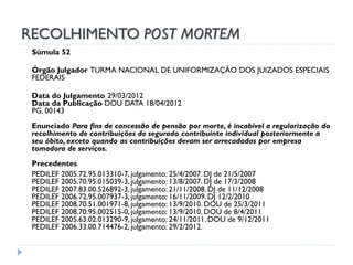RECOLHIMENTO POST MORTEM
Súmula 52
Órgão Julgador TURMA NACIONAL DE UNIFORMIZAÇÃO DOS JUIZADOS ESPECIAIS
FEDERAIS
Data do Julgamento 29/03/2012
Data da Publicação DOU DATA 18/04/2012
PG. 00143

Enunciado Para fins de concessão de pensão por morte, é incabível a regularização do
recolhimento de contribuições de segurado contribuinte individual posteriormente a
seu óbito, exceto quando as contribuições devam ser arrecadadas por empresa
tomadora de serviços.
Precedentes
PEDILEF 2005.72.95.013310-7, julgamento: 25/4/2007. DJ de 21/5/2007
PEDILEF 2005.70.95.015039-3, julgamento: 13/8/2007. DJ de 17/3/2008
PEDILEF 2007.83.00.526892-3, julgamento: 21/11/2008. DJ de 11/12/2008
PEDILEF 2006.72.95.007937-3, julgamento: 16/11/2009. DJ 12/2/2010
PEDILEF 2008.70.51.001971-8, julgamento: 13/9/2010. DOU de 25/3/2011
PEDILEF 2008.70.95.002515-0, julgamento: 13/9/2010. DOU de 8/4/2011
PEDILEF 2005.63.02.013290-9, julgamento: 24/11/2011. DOU de 9/12/2011
PEDILEF 2006.33.00.714476-2, julgamento: 29/2/2012.

 