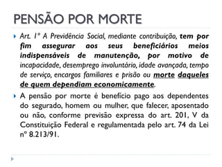 PENSÃO POR MORTE




Art. 1º A Previdência Social, mediante contribuição, tem por
fim assegurar aos seus beneficiários meios
indispensáveis de manutenção, por motivo de
incapacidade, desemprego involuntário, idade avançada, tempo
de serviço, encargos familiares e prisão ou morte daqueles
de quem dependiam economicamente.
A pensão por morte é benefício pago aos dependentes
do segurado, homem ou mulher, que falecer, aposentado
ou não, conforme previsão expressa do art. 201, V da
Constituição Federal e regulamentada pelo art. 74 da Lei
nº 8.213/91.

 