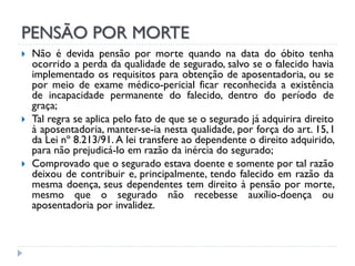 PENSÃO POR MORTE






Não é devida pensão por morte quando na data do óbito tenha
ocorrido a perda da qualidade de segurado, salvo se o falecido havia
implementado os requisitos para obtenção de aposentadoria, ou se
por meio de exame médico-pericial ficar reconhecida a existência
de incapacidade permanente do falecido, dentro do período de
graça;
Tal regra se aplica pelo fato de que se o segurado já adquirira direito
à aposentadoria, manter-se-ia nesta qualidade, por força do art. 15, I
da Lei nº 8.213/91. A lei transfere ao dependente o direito adquirido,
para não prejudicá-lo em razão da inércia do segurado;
Comprovado que o segurado estava doente e somente por tal razão
deixou de contribuir e, principalmente, tendo falecido em razão da
mesma doença, seus dependentes tem direito à pensão por morte,
mesmo que o segurado não recebesse auxílio-doença ou
aposentadoria por invalidez.

 