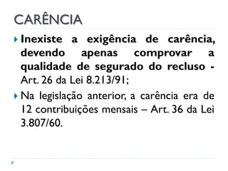CARÊNCIA
 Inexiste

a exigência de carência,
devendo apenas comprovar a
qualidade de segurado do recluso Art. 26 da Lei 8.213/91;
 Na legislação anterior, a carência era de
12 contribuições mensais – Art. 36 da Lei
3.807/60.

 