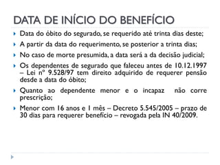DATA DE INÍCIO DO BENEFÍCIO







Data do óbito do segurado, se requerido até trinta dias deste;
A partir da data do requerimento, se posterior a trinta dias;
No caso de morte presumida, a data será a da decisão judicial;
Os dependentes de segurado que faleceu antes de 10.12.1997
– Lei nº 9.528/97 tem direito adquirido de requerer pensão
desde a data do óbito;
Quanto ao dependente menor e o incapaz não corre
prescrição;
Menor com 16 anos e 1 mês – Decreto 5.545/2005 – prazo de
30 dias para requerer benefício – revogada pela IN 40/2009.

 