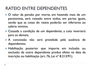 RATEIO ENTRE DEPENDENTES







O valor da pensão por morte, em havendo mais de um
pensionista, será rateado entre todos, em partes iguais,
sendo que as cotas do rateio poderão ser inferiores ao
salário mínimo.
Cessada a condição de um dependente, a cota reverterá
para os demais;
A concessão não será protelada pela ausência de
dependentes;
Habilitação posterior que importe em inclusão ou
exclusão de outro dependente produz efeito na data da
inscrição ou habilitação (art. 76, Lei nº 8.213/91).

 
