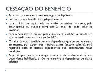CESSAÇÃO DO BENEFÍCIO









A pensão por morte cessará nas seguintes hipóteses:
pela morte dos beneficiários (dependentes);
para o filho ou equiparado ou irmão, de ambos os sexos, pela
emancipação ou quando completar 21 anos de idade, salvo se
inválido;
para o dependente inválido, pela cessação da invalidez, verificada em
exame médico-pericial a cargo do INSS.
O valor da cota recebida por um dependente que perdeu o direito
ao mesmo, por algum dos motivos acima (exceto soltura), será
repartido com os demais dependentes que continuarem nessa
condição.
A pensão por morte se extingue com a perda do direito do último
dependente habilitado, e não se transfere a dependente de classe
inferior.

 