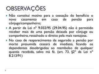 OBSERVAÇÕES




Não constitui motivo para a cessação do benefício o
novo casamento em caso de pensão para
cônjuge/companheiro;
A partir da Lei nº 9.032/95 (29.04.95) não é permitido
receber mais de uma pensão deixada por cônjuge ou
companheiro, ressalvado o direito pela mais vantajosa.
No caso de reaparecimento de segurado a pensão por
morte presumida cessará de imediato, ficando os
dependentes desobrigados ao reembolso de qualquer
quantia recebida, salvo má fé. (art. 73, §2º da Lei nº
8.213/91)

 