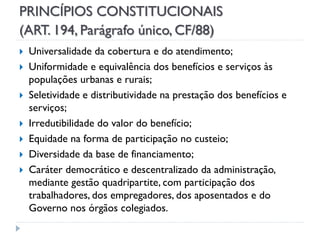 PRINCÍPIOS CONSTITUCIONAIS
(ART. 194, Parágrafo único, CF/88)










Universalidade da cobertura e do atendimento;
Uniformidade e equivalência dos benefícios e serviços às
populações urbanas e rurais;
Seletividade e distributividade na prestação dos benefícios e
serviços;
Irredutibilidade do valor do benefício;
Equidade na forma de participação no custeio;
Diversidade da base de financiamento;
Caráter democrático e descentralizado da administração,
mediante gestão quadripartite, com participação dos
trabalhadores, dos empregadores, dos aposentados e do
Governo nos órgãos colegiados.

 