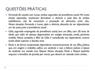 QUESTÕES PRÁTICAS






Fernanda foi casada com Lucas, ambos segurados da previdência social. Há muito
tempo separados, resolveram formalizar o divórcio e, pelo fato de ambos
trabalharem, não foi necessária a prestação de alimentos entre eles.
Nessa situação, Fernanda e Lucas, após o divórcio, deixarão de ser dependentes
um do outro junto à previdência social .
Célio, segurado empregado da previdência social, tem um filho, com 28 anos de
idade, que sofre de doença degenerativa em estágio avançado, sendo, portanto,
inválido. Nessa condição, o filho de Célio é considerado seu dependente, mesmo
tendo idade superior a dezoito anos .
Paulo é, de forma comprovada, dependente economicamente de seu filho, Juliano,
que, em viagem a trabalho, sofreu um acidente e veio a falecer. Juliano à época
do acidente era casado com Raquel. Nessa situação, Paulo e Raquel poderão
requerer o benefício de pensão por morte, que deverá ser rateado entre ambos .

 