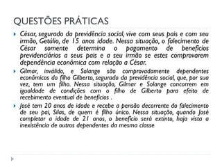 QUESTÕES PRÁTICAS






César, segurado da previdência social, vive com seus pais e com seu
irmão, Getúlio, de 15 anos idade. Nessa situação, o falecimento de
César somente determina o pagamento de benefícios
previdenciários a seus pais e a seu irmão se estes comprovarem
dependência econômica com relação a César.
Gilmar, inválido, e Solange são comprovadamente dependentes
econômicos do filho Gilberto, segurado da previdência social, que, por sua
vez, tem um filho. Nessa situação, Gilmar e Solange concorrem em
igualdade de condições com o filho de Gilberto para efeito de
recebimento eventual de benefícios .
José tem 20 anos de idade e recebe a pensão decorrente do falecimento
de seu pai, Silas, de quem é filho único. Nessa situação, quando José
completar a idade de 21 anos, o benefício será extinto, haja vista a
inexistência de outros dependentes da mesma classe

 