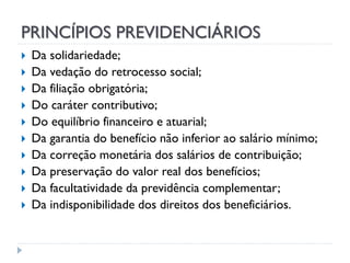 PRINCÍPIOS PREVIDENCIÁRIOS












Da solidariedade;
Da vedação do retrocesso social;
Da filiação obrigatória;
Do caráter contributivo;
Do equilíbrio financeiro e atuarial;
Da garantia do benefício não inferior ao salário mínimo;
Da correção monetária dos salários de contribuição;
Da preservação do valor real dos benefícios;
Da facultatividade da previdência complementar;
Da indisponibilidade dos direitos dos beneficiários.

 