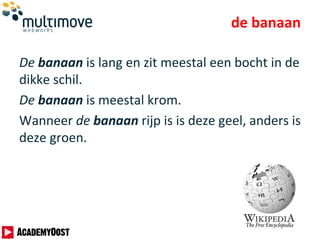 de banaan
De banaan is lang en zit meestal een bocht in de
dikke schil.
De banaan is meestal krom.
Wanneer de banaan rijp is is deze geel, anders is
deze groen.
 