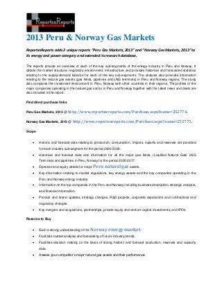2013 Peru & Norway Gas Markets
ReportsnReports adds 2 unique reports “Peru Gas Markets, 2013” and “Norway Gas Markets, 2013” to
its energy and power category and extended its research database.
The reports provide an overview of each of the key sub-segments of the energy industry in Peru and Norway. It
details the market structure, regulatory environment, infrastructure and provides historical and forecasted statistics
relating to the supply/demand balance for each of the key sub-segments. The analysis also provides information
relating to the natural gas assets (gas fields, pipelines and LNG terminals) in Peru and Norway regions. The study
also compares the investment environment in Peru, Norway with other countries in their regions. The profiles of the
major companies operating in the natural gas sector in Peru and Norway together with the latest news and deals are
also included in the report.
Find direct purchase links
Peru Gas Markets, 2013 @ http://www.reportsnreports.com/Purchase.aspx?name=252774.
Norway Gas Markets, 2013 @ http://www.reportsnreports.com/Purchase.aspx?name=252775.
Scope
 Historic and forecast data relating to production, consumption, imports, exports and reserves are provided
for each industry sub-segment for the period 2000-2020.
 Historical and forecast data and information for all the major gas fields, (Liquified Natural Gas) LNG
Terminals and pipelines in Peru, Norway for the period 2005-2017.
 Operator and equity details for major Peru natural gas assets.
 Key information relating to market regulations, key energy assets and the key companies operating in the
Peru and Norway energy industry.
 Information on the top companies in the Peru and Norway including business description, strategic analysis,
and financial information.
 Product and brand updates, strategy changes, R&D projects, corporate expansions and contractions and
regulatory changes.
 Key mergers and acquisitions, partnerships, private equity and venture capital investments, and IPOs.
Reasons to Buy
 Gain a strong understanding of the Norway energy market.
 Facilitate market analysis and forecasting of future industry trends.
 Facilitate decision making on the basis of strong historic and forecast production, reserves and capacity
data.
 Assess your competitor’s major natural gas assets and their performance.
 