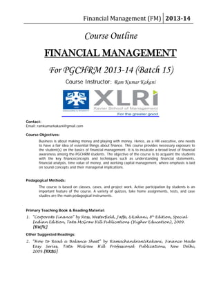 Financial Management (FM) 2013-14
Course Outline
For PGCHRM 2013-14 (Batch 15)
FINANCIAL MANAGEMENT
Course Instructor: Ram Kumar Kakani
Contact:
Email: ramkumarkakani@gmail.com
Course Objectives:
Business is about making money and playing with money. Hence, as a HR executive, one needs
to have a fair idea of essential things about finance. This course provides necessary exposure to
the student(s) on the basics of financial management. It is to inculcate a broad level of financial
awareness among the PGCHRM students. The objective of the course is to acquaint the students
with the key financeconcepts and techniques such as understanding financial statements,
financial analysis, time value of money, and working capital management, where emphasis is laid
on sound concepts and their managerial implications.
Pedagogical Methods:
The course is based on classes, cases, and project work. Active participation by students is an
important feature of the course. A variety of quizzes, take home assignments, tests, and case
studies are the main pedagogical instruments.
Primary Teaching Book & Reading Material:
1. “Corporate Finance” by Ross, Westerfield, Jaffe, &Kakani, 8th
Other Suggested Readings:
Edition, Special
Indian Edition, Tata McGraw Hill Publications (Higher Education), 2009.
[RWJK]
2. “How to Read a Balance Sheet” by Ramachandran&Kakani, Finance Made
Easy Series, Tata McGraw Hill Professional Publications, New Delhi,
2009.[RKBS]
 