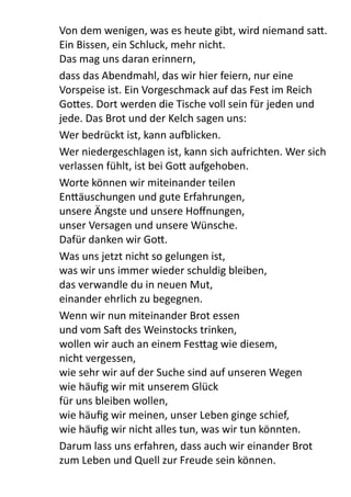 Von	
  dem	
  wenigen,	
  was	
  es	
  heute	
  gibt,	
  wird	
  niemand	
  sa9.	
  
Ein	
  Bissen,	
  ein	
  Schluck,	
  mehr	
  nicht.	
  
Das	
  mag	
  uns	
  daran	
  erinnern,	
  
dass	
  das	
  Abendmahl,	
  das	
  wir	
  hier	
  feiern,	
  nur	
  eine	
  
Vorspeise	
  ist.	
  Ein	
  Vorgeschmack	
  auf	
  das	
  Fest	
  im	
  Reich	
  
Go9es.	
  Dort	
  werden	
  die	
  Tische	
  voll	
  sein	
  für	
  jeden	
  und	
  
jede.	
  Das	
  Brot	
  und	
  der	
  Kelch	
  sagen	
  uns:	
  
Wer	
  bedrückt	
  ist,	
  kann	
  aullicken.	
  
Wer	
  niedergeschlagen	
  ist,	
  kann	
  sich	
  aufrichten.	
  Wer	
  sich	
  
verlassen	
  fühlt,	
  ist	
  bei	
  Go9	
  aufgehoben.	
  
Worte	
  können	
  wir	
  miteinander	
  teilen
En9äuschungen	
  und	
  gute	
  Erfahrungen,
unsere	
  Ängste	
  und	
  unsere	
  Hoﬀnungen,
unser	
  Versagen	
  und	
  unsere	
  Wünsche.
Dafür	
  danken	
  wir	
  Go9.
Was	
  uns	
  jetzt	
  nicht	
  so	
  gelungen	
  ist,
was	
  wir	
  uns	
  immer	
  wieder	
  schuldig	
  bleiben,
das	
  verwandle	
  du	
  in	
  neuen	
  Mut,
einander	
  ehrlich	
  zu	
  begegnen.
Wenn	
  wir	
  nun	
  miteinander	
  Brot	
  essen
und	
  vom	
  Sa[	
  des	
  Weinstocks	
  trinken,
wollen	
  wir	
  auch	
  an	
  einem	
  Fes9ag	
  wie	
  diesem,
nicht	
  vergessen,	
  
wie	
  sehr	
  wir	
  auf	
  der	
  Suche	
  sind	
  auf	
  unseren	
  Wegen
wie	
  häuﬁg	
  wir	
  mit	
  unserem	
  Glück	
  
für	
  uns	
  bleiben	
  wollen,
wie	
  häuﬁg	
  wir	
  meinen,	
  unser	
  Leben	
  ginge	
  schief,	
  
wie	
  häuﬁg	
  wir	
  nicht	
  alles	
  tun,	
  was	
  wir	
  tun	
  könnten.
Darum	
  lass	
  uns	
  erfahren,	
  dass	
  auch	
  wir	
  einander	
  Brot	
  
zum	
  Leben	
  und	
  Quell	
  zur	
  Freude	
  sein	
  können.
 