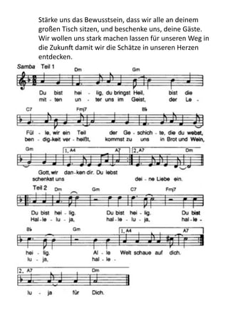 Stärke	
  uns	
  das	
  Bewusstsein,	
  dass	
  wir	
  alle	
  an	
  deinem	
  
großen	
  Tisch	
  sitzen,	
  und	
  beschenke	
  uns,	
  deine	
  Gäste.
Wir	
  wollen	
  uns	
  stark	
  machen	
  lassen	
  für	
  unseren	
  Weg	
  in	
  
die	
  Zukun[	
  damit	
  wir	
  die	
  Schätze	
  in	
  unseren	
  Herzen	
  
entdecken.
 