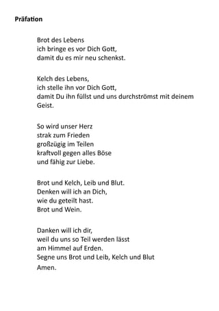 PräfaLon
Brot	
  des	
  Lebens
ich	
  bringe	
  es	
  vor	
  Dich	
  Go9,
damit	
  du	
  es	
  mir	
  neu	
  schenkst.
Kelch	
  des	
  Lebens,
ich	
  stelle	
  ihn	
  vor	
  Dich	
  Go9,
damit	
  Du	
  ihn	
  füllst	
  und	
  uns	
  durchströmst	
  mit	
  deinem	
  
Geist.
So	
  wird	
  unser	
  Herz
strak	
  zum	
  Frieden
großzügig	
  im	
  Teilen
kra[voll	
  gegen	
  alles	
  Böse
und	
  fähig	
  zur	
  Liebe.
Brot	
  und	
  Kelch,	
  Leib	
  und	
  Blut.
Denken	
  will	
  ich	
  an	
  Dich,
wie	
  du	
  geteilt	
  hast.	
  	
  
Brot	
  und	
  Wein.
Danken	
  will	
  ich	
  dir,
weil	
  du	
  uns	
  so	
  Teil	
  werden	
  lässt
am	
  Himmel	
  auf	
  Erden.
Segne	
  uns	
  Brot	
  und	
  Leib,	
  Kelch	
  und	
  Blut
Amen.
 