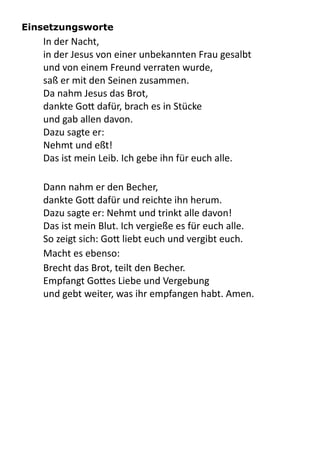Einsetzungsworte
In	
  der	
  Nacht,	
  
in	
  der	
  Jesus	
  von	
  einer	
  unbekannten	
  Frau	
  gesalbt	
  
und	
  von	
  einem	
  Freund	
  verraten	
  wurde,
saß	
  er	
  mit	
  den	
  Seinen	
  zusammen.
Da	
  nahm	
  Jesus	
  das	
  Brot,
dankte	
  Go9	
  dafür,	
  brach	
  es	
  in	
  Stücke
und	
  gab	
  allen	
  davon.
Dazu	
  sagte	
  er:
Nehmt	
  und	
  eßt!
Das	
  ist	
  mein	
  Leib.	
  Ich	
  gebe	
  ihn	
  für	
  euch	
  alle.
Dann	
  nahm	
  er	
  den	
  Becher,
dankte	
  Go9	
  dafür	
  und	
  reichte	
  ihn	
  herum.
Dazu	
  sagte	
  er:	
  Nehmt	
  und	
  trinkt	
  alle	
  davon!
Das	
  ist	
  mein	
  Blut.	
  Ich	
  vergieße	
  es	
  für	
  euch	
  alle.
So	
  zeigt	
  sich:	
  Go9	
  liebt	
  euch	
  und	
  vergibt	
  euch.
Macht	
  es	
  ebenso:
Brecht	
  das	
  Brot,	
  teilt	
  den	
  Becher.
Empfangt	
  Go9es	
  Liebe	
  und	
  Vergebung
und	
  gebt	
  weiter,	
  was	
  ihr	
  empfangen	
  habt.	
  Amen.
 