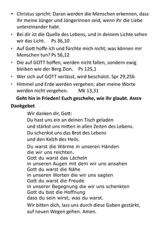 • Christus	
  spricht:	
  Daran	
  werden	
  die	
  Menschen	
  erkennen,	
  dass	
  
ihr	
  meine	
  Jünger	
  und	
  Jüngerinnen	
  seid,	
  wenn	
  ihr	
  die	
  Liebe	
  
untereinander	
  habt.
• Bei	
  dir	
  ist	
  die	
  Quelle	
  des	
  Lebens,	
  und	
  in	
  deinem	
  Lichte	
  sehen	
  
wir	
  das	
  Licht.	
   Ps	
  36,10
• Auf	
  Go9	
  hoﬀe	
  ich	
  und	
  fürchte	
  mich	
  nicht;	
  was	
  können	
  mir	
  
Menschen	
  tun?	
  Ps	
  56,12
• Die	
  auf	
  GOTT	
  hoﬀen,	
  werden	
  nicht	
  fallen,	
  sondern	
  ewig	
  
bleiben	
  wie	
  der	
  Berg	
  Zion.	
   Ps	
  125,1
• Wer	
  sich	
  auf	
  GOTT	
  verlässt,	
  wird	
  beschützt.	
  Spr	
  29,25b
• Himmel	
  und	
  Erde	
  werden	
  vergehen;	
  aber	
  meine	
  Worte	
  
werden	
  nicht	
  vergehen.	
   Mk	
  13,31
Geht	
  hin	
  in	
  Frieden!	
  Euch	
  geschehe,	
  wie	
  ihr	
  glaubt.	
  AMEN	
  
Dankgebet	
  
Wir	
  danken	
  dir,	
  Go9:	
  
Du	
  hast	
  uns	
  ein	
  an	
  deinen	
  Tisch	
  geladen
und	
  stärkst	
  uns	
  mi9en	
  in	
  allen	
  Zeiten	
  des	
  Lebens.	
  
Du	
  schenkst	
  uns	
  das	
  Brot	
  des	
  Lebens	
  
und	
  den	
  Kelch	
  des	
  Heils.	
  
Du warst die Wärme in unseren Händen
die wir uns reichten.
Gott du warst das Lächeln
in unseren Augen mit dem wir uns ansahen
Gott du warst die Nähe
in unseren Worten die wir uns sagten
Gott du warst die Freude
in unserer Begegnung die wir uns schenkten
Gott du bist die Hoffnung
dass du sein wirst, was du warst.
Wir	
  bi9en	
  dich,	
  lass	
  uns	
  durch	
  diese	
  Gaben	
  gestärkt,	
  
auf	
  neuen	
  Wegen	
  gehen.	
  Amen.
 
