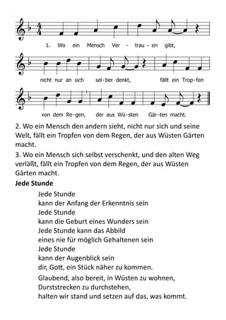   

        
            
 
   
          
1. Wo ein Mensch Ver - trau - en gibt,
nicht nur an sich sel-ber denkt, fällt ein Trop-fen
von dem Re-gen, der aus Wü-sten Gär-ten macht.
HN630
HN 630 Wo ein Mensch Vertrauen gibt
Melodie
1. Wo ein Mensch Vertrauen gibt,
nicht nur an sich selber denkt,
fällt ein Tropfen von dem Regen,
der aus Wüsten Gärten macht.
2. Wo ein Mensch den andern sieht,
nicht nur sich und seine Welt,
fällt ein Tropfen von dem Regen,
der aus Wüsten Gärten macht.
3. Wo ein Mensch sich selbst verschenkt,
und den alten Weg verläßt,
fällt ein Tropfen von dem Regen,
der aus Wüsten Gärten macht.
Text: Hans-Jürgen Netz 1975
Melodie: Fritz Baltruweit 1977
2.	
  Wo	
  ein	
  Mensch	
  den	
  andern	
  sieht,	
  nicht	
  nur	
  sich	
  und	
  seine	
  
Welt,	
  fällt	
  ein	
  Tropfen	
  von	
  dem	
  Regen,	
  der	
  aus	
  Wüsten	
  Gärten	
  
macht.
3.	
  Wo	
  ein	
  Mensch	
  sich	
  selbst	
  verschenkt,	
  und	
  den	
  alten	
  Weg	
  
verläßt,	
  fällt	
  ein	
  Tropfen	
  von	
  dem	
  Regen,	
  der	
  aus	
  Wüsten	
  
Gärten	
  macht.
Jede	
  Stunde	
  
Jede	
  Stunde	
  
kann	
  der	
  Anfang	
  der	
  Erkenntnis	
  sein	
  
Jede	
  Stunde	
  
kann	
  die	
  Geburt	
  eines	
  Wunders	
  sein	
  
Jede	
  Stunde	
  kann	
  das	
  Abbild	
  
eines	
  nie	
  für	
  möglich	
  Gehaltenen	
  sein	
  
Jede	
  Stunde	
  
kann	
  der	
  Augenblick	
  sein	
  
dir,	
  Go9,	
  ein	
  Stück	
  näher	
  zu	
  kommen.	
  
Glaubend,	
  also	
  bereit,	
  in	
  Wüsten	
  zu	
  wohnen,	
  
Durststrecken	
  zu	
  durchstehen,	
  
halten	
  wir	
  stand	
  und	
  setzen	
  auf	
  das,	
  was	
  kommt.	
  
 
