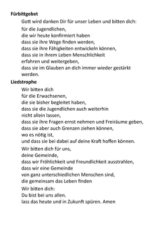 FürbiSgebet
	
   Go9	
  wird	
  danken	
  Dir	
  für	
  unser	
  Leben	
  und	
  bi9en	
  dich:
für	
  die	
  Jugendlichen,	
  
die	
  wir	
  heute	
  konﬁrmiert	
  haben
dass	
  sie	
  ihre	
  Wege	
  ﬁnden	
  werden,
dass	
  sie	
  ihre	
  Fähigkeiten	
  entwickeln	
  können,
dass	
  sie	
  in	
  ihrem	
  Leben	
  Menschlichkeit
erfahren	
  und	
  weitergeben,
dass	
  sie	
  im	
  Glauben	
  an	
  dich	
  immer	
  wieder	
  gestärkt	
  
werden.
Liedstrophe
	
   Wir	
  bi9en	
  dich	
  
für	
  die	
  Erwachsenen,
die	
  sie	
  bisher	
  begleitet	
  haben,
dass	
  sie	
  die	
  Jugendlichen	
  auch	
  weiterhin
nicht	
  allein	
  lassen,
dass	
  sie	
  ihre	
  Fragen	
  ernst	
  nehmen	
  und	
  Freiräume	
  geben,
dass	
  sie	
  aber	
  auch	
  Grenzen	
  ziehen	
  können,
wo	
  es	
  nöPg	
  ist,
und	
  dass	
  sie	
  bei	
  dabei	
  auf	
  deine	
  Kra[	
  hoﬀen	
  können.
	
   Wir	
  bi9en	
  dich	
  für	
  uns,
deine	
  Gemeinde,
dass	
  wir	
  Fröhlichkeit	
  und	
  Freundlichkeit	
  ausstrahlen,
dass	
  wir	
  eine	
  Gemeinde
von	
  ganz	
  unterschiedlichen	
  Menschen	
  sind,
die	
  gemeinsam	
  das	
  Leben	
  ﬁnden
	
   Wir	
  bi9en	
  dich:	
  
Du	
  bist	
  bei	
  uns	
  allen.
lass	
  das	
  heute	
  und	
  in	
  Zukun[	
  spüren.	
  Amen
 