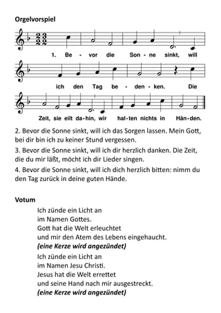 Orgelvorspiel	
  
F C
7
d
B C
F A
7
d B C
7
F
  
      
 
         
     
       
1. Be - vor die Son - ne sinkt, will
ich den Tag be - den - ken. Die
Zeit, sie eilt da-hin, wir hal-ten nichts in Hän-den.
2.	
  Bevor	
  die	
  Sonne	
  sinkt,	
  will	
  ich	
  das	
  Sorgen	
  lassen.	
  Mein	
  Go9,	
  
bei	
  dir	
  bin	
  ich	
  zu	
  keiner	
  Stund	
  vergessen.
3.	
  Bevor	
  die	
  Sonne	
  sinkt,	
  will	
  ich	
  dir	
  herzlich	
  danken.	
  Die	
  Zeit,	
  
die	
  du	
  mir	
  läßt,	
  möcht	
  ich	
  dir	
  Lieder	
  singen.
4.	
  Bevor	
  die	
  Sonne	
  sinkt,	
  will	
  ich	
  dich	
  herzlich	
  bi9en:	
  nimm	
  du	
  
den	
  Tag	
  zurück	
  in	
  deine	
  guten	
  Hände.
Votum	
  
Ich	
  zünde	
  ein	
  Licht	
  an
im	
  Namen	
  Go9es.
Go9	
  hat	
  die	
  Welt	
  erleuchtet
und	
  mir	
  den	
  Atem	
  des	
  Lebens	
  eingehaucht.
(eine	
  Kerze	
  wird	
  angezündet)
Ich	
  zünde	
  ein	
  Licht	
  an
im	
  Namen	
  Jesu	
  ChrisP.
Jesus	
  hat	
  die	
  Welt	
  erre9et
und	
  seine	
  Hand	
  nach	
  mir	
  ausgestreckt.
(eine	
  Kerze	
  wird	
  angezündet)
 