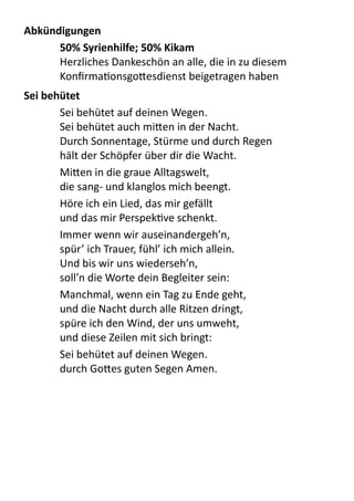 Abkündigungen
50%	
  Syrienhilfe;	
  50%	
  Kikam
Herzliches	
  Dankeschön	
  an	
  alle,	
  die	
  in	
  zu	
  diesem	
  
KonﬁrmaPonsgo9esdienst	
  beigetragen	
  haben
Sei	
  behütet	
  
Sei	
  behütet	
  auf	
  deinen	
  Wegen.
Sei	
  behütet	
  auch	
  mi9en	
  in	
  der	
  Nacht.
Durch	
  Sonnentage,	
  Stürme	
  und	
  durch	
  Regen
hält	
  der	
  Schöpfer	
  über	
  dir	
  die	
  Wacht.
Mi9en	
  in	
  die	
  graue	
  Alltagswelt,
die	
  sang-­‐	
  und	
  klanglos	
  mich	
  beengt.
Höre	
  ich	
  ein	
  Lied,	
  das	
  mir	
  gefällt
und	
  das	
  mir	
  PerspekPve	
  schenkt.
Immer	
  wenn	
  wir	
  auseinandergeh’n,
spür’	
  ich	
  Trauer,	
  fühl’	
  ich	
  mich	
  allein.
Und	
  bis	
  wir	
  uns	
  wiederseh’n,
soll’n	
  die	
  Worte	
  dein	
  Begleiter	
  sein:
Manchmal,	
  wenn	
  ein	
  Tag	
  zu	
  Ende	
  geht,
und	
  die	
  Nacht	
  durch	
  alle	
  Ritzen	
  dringt,
spüre	
  ich	
  den	
  Wind,	
  der	
  uns	
  umweht,
und	
  diese	
  Zeilen	
  mit	
  sich	
  bringt:
Sei	
  behütet	
  auf	
  deinen	
  Wegen.
durch	
  Go9es	
  guten	
  Segen	
  Amen.
 