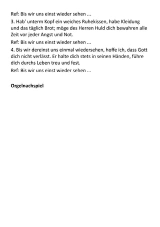 Ref:	
  Bis	
  wir	
  uns	
  einst	
  wieder	
  sehen	
  ...	
  
3.	
  Hab'	
  unterm	
  Kopf	
  ein	
  weiches	
  Ruhekissen,	
  habe	
  Kleidung	
  
und	
  das	
  täglich	
  Brot;	
  möge	
  des	
  Herren	
  Huld	
  dich	
  bewahren	
  alle	
  
Zeit	
  vor	
  jeder	
  Angst	
  und	
  Not.	
  
Ref:	
  Bis	
  wir	
  uns	
  einst	
  wieder	
  sehen	
  ...	
  
4.	
  Bis	
  wir	
  dereinst	
  uns	
  einmal	
  wiedersehen,	
  hoﬀe	
  ich,	
  dass	
  Go9	
  
dich	
  nicht	
  verlässt.	
  Er	
  halte	
  dich	
  stets	
  in	
  seinen	
  Händen,	
  führe	
  
dich	
  durchs	
  Leben	
  treu	
  und	
  fest.	
  
Ref:	
  Bis	
  wir	
  uns	
  einst	
  wieder	
  sehen	
  ...	
  
Orgelnachspiel
 