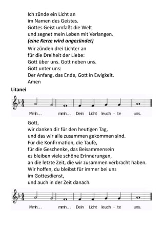 Ich	
  zü̈nde	
  ein	
  Licht	
  an
im	
  Namen	
  des	
  Geistes.
Go9es	
  Geist	
  umfaßt	
  die	
  Welt
und	
  segnet	
  mein	
  Leben	
  mit	
  Verlangen.
(eine	
  Kerze	
  wird	
  angezündet)
Wir	
  zü̈nden	
  drei	
  Lichter	
  an
für	
  die	
  Dreiheit	
  der	
  Liebe:
Go9	
  über	
  uns.	
  Go9	
  neben	
  uns.
Go9	
  unter	
  uns:
Der	
  Anfang,	
  das	
  Ende,	
  Go9	
  in	
  Ewigkeit.
Amen
Litanei
	
   Go9,
wir	
  danken	
  dir	
  für	
  den	
  heuPgen	
  Tag,
und	
  das	
  wir	
  alle	
  zusammen	
  gekommen	
  sind.
Für	
  die	
  KonﬁrmaPon,	
  die	
  Taufe,
für	
  die	
  Geschenke,	
  das	
  Beisammensein
es	
  bleiben	
  viele	
  schöne	
  Erinnerungen,
an	
  die	
  letzte	
  Zeit,	
  die	
  wir	
  zusammen	
  verbracht	
  haben.
Wir	
  hoﬀen,	
  du	
  bleibst	
  für	
  immer	
  bei	
  uns	
  
im	
  Go9esdienst,
und	
  auch	
  in	
  der	
  Zeit	
  danach.
 