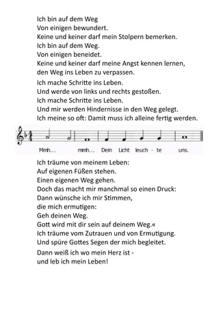   Ich	
  bin	
  auf	
  dem	
  Weg	
  
Von	
  einigen	
  bewundert.
Keine	
  und	
  keiner	
  darf	
  mein	
  Stolpern	
  bemerken.
Ich	
  bin	
  auf	
  dem	
  Weg.
Von	
  einigen	
  beneidet.
Keine	
  und	
  keiner	
  darf	
  meine	
  Angst	
  kennen	
  lernen,
den	
  Weg	
  ins	
  Leben	
  zu	
  verpassen.	
  
Ich	
  mache	
  Schri9e	
  ins	
  Leben.
Und	
  werde	
  von	
  links	
  und	
  rechts	
  gestoßen.
Ich	
  mache	
  Schri9e	
  ins	
  Leben.
Und	
  mir	
  werden	
  Hindernisse	
  in	
  den	
  Weg	
  gelegt.
Ich	
  meine	
  so	
  o[:	
  Damit	
  muss	
  ich	
  alleine	
  ferPg	
  werden.	
  
	
   Ich	
  träume	
  von	
  meinem	
  Leben:
Auf	
  eigenen	
  Füßen	
  stehen.
Einen	
  eigenen	
  Weg	
  gehen.
Doch	
  das	
  macht	
  mir	
  manchmal	
  so	
  einen	
  Druck:
Dann	
  wünsche	
  ich	
  mir	
  SPmmen,	
  
die	
  mich	
  ermuPgen:
Geh	
  deinen	
  Weg.	
  
Go9	
  wird	
  mit	
  dir	
  sein	
  auf	
  deinem	
  Weg.«
Ich	
  träume	
  vom	
  Zutrauen	
  und	
  von	
  ErmuPgung.
Und	
  spüre	
  Go9es	
  Segen	
  der	
  mich	
  begleitet.
Dann	
  weiß	
  ich	
  wo	
  mein	
  Herz	
  ist	
  -­‐
und	
  leb	
  ich	
  mein	
  Leben!
 
