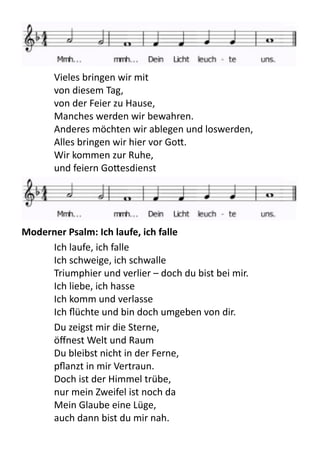   Vieles	
  bringen	
  wir	
  mit	
  
von	
  diesem	
  Tag,	
  
von	
  der	
  Feier	
  zu	
  Hause,	
  
Manches	
  werden	
  wir	
  bewahren.	
  
Anderes	
  möchten	
  wir	
  ablegen	
  und	
  loswerden,	
  
Alles	
  bringen	
  wir	
  hier	
  vor	
  Go9.	
  
Wir	
  kommen	
  zur	
  Ruhe,	
  
und	
  feiern	
  Go9esdienst	
  
Moderner	
  Psalm:	
  Ich	
  laufe,	
  ich	
  falle
Ich	
  laufe,	
  ich	
  falle	
  
Ich	
  schweige,	
  ich	
  schwalle	
  
Triumphier	
  und	
  verlier	
  –	
  doch	
  du	
  bist	
  bei	
  mir.	
  
Ich	
  liebe,	
  ich	
  hasse	
  
Ich	
  komm	
  und	
  verlasse	
  
Ich	
  ﬂüchte	
  und	
  bin	
  doch	
  umgeben	
  von	
  dir.	
  
Du	
  zeigst	
  mir	
  die	
  Sterne,	
  
öﬀnest	
  Welt	
  und	
  Raum	
  
Du	
  bleibst	
  nicht	
  in	
  der	
  Ferne,	
  
pﬂanzt	
  in	
  mir	
  Vertraun.	
  
Doch	
  ist	
  der	
  Himmel	
  trübe,	
  
nur	
  mein	
  Zweifel	
  ist	
  noch	
  da	
  
Mein	
  Glaube	
  eine	
  Lüge,	
  
auch	
  dann	
  bist	
  du	
  mir	
  nah.	
  
 