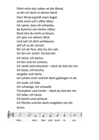Fährt	
  mich	
  das	
  Leben	
  an	
  die	
  Wand,	
  
so	
  bin	
  ich	
  doch	
  in	
  deiner	
  Hand	
  
Dein	
  Wind	
  ergrei[	
  mein	
  Segel,	
  
zieht	
  mich	
  auf’s	
  oﬀne	
  Meer.	
  
Ich	
  spüre,	
  dass	
  ich	
  schwebe,	
  
du	
  kommst	
  mir	
  immer	
  näher.	
  
Doch	
  bist	
  du	
  nicht	
  zu	
  fassen,	
  
ich	
  spür	
  nur	
  deinen	
  Blick	
  
Und	
  seh	
  ich	
  dich	
  verblassen,	
  
will	
  ich	
  zu	
  dir	
  zurück.	
  
Bin	
  ich	
  dir	
  fern,	
  bist	
  du	
  mir	
  nah,	
  
ich	
  bin	
  mir	
  sicher:	
  Du	
  bist	
  da!	
  
Ich	
  lache,	
  ich	
  weine,	
  
ich	
  bin	
  und	
  ich	
  scheine.	
  
ich	
  strahl	
  und	
  schockier	
  –	
  doch	
  du	
  bist	
  bei	
  mir.	
  
Ich	
  baue,	
  ich	
  breche,	
  
vergebe	
  und	
  räche.	
  
Ich	
  schäm	
  mich	
  und	
  bin	
  doch	
  geborgen	
  in	
  dir.	
  
Ich	
  laufe,	
  ich	
  falle	
  
Ich	
  schweige,	
  ich	
  schwalle	
  
Triumphier	
  und	
  verlier	
  –	
  doch	
  du	
  bist	
  bei	
  mir.	
  
Ich	
  liebe,	
  ich	
  hasse	
  
Ich	
  komm	
  und	
  verlasse	
  
Ich	
  ﬂüchte	
  und	
  bin	
  doch	
  umgeben	
  von	
  dir.	
  
Amen
 