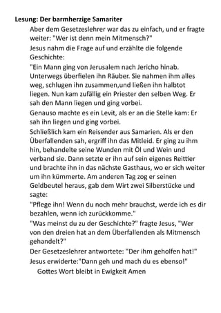 Lesung:	
  Der	
  barmherzige	
  Samariter
Aber	
  dem	
  Gesetzeslehrer	
  war	
  das	
  zu	
  einfach,	
  und	
  er	
  fragte	
  
weiter:	
  "Wer	
  ist	
  denn	
  mein	
  Mitmensch?"
Jesus	
  nahm	
  die	
  Frage	
  auf	
  und	
  erzählte	
  die	
  folgende	
  
Geschichte:	
  
"Ein	
  Mann	
  ging	
  von	
  Jerusalem	
  nach	
  Jericho	
  hinab.	
  
Unterwegs	
  überﬁelen	
  ihn	
  Räuber.	
  Sie	
  nahmen	
  ihm	
  alles	
  
weg,	
  schlugen	
  ihn	
  zusammen,und	
  ließen	
  ihn	
  halbtot	
  
liegen.	
  Nun	
  kam	
  zufällig	
  ein	
  Priester	
  den	
  selben	
  Weg.	
  Er	
  
sah	
  den	
  Mann	
  liegen	
  und	
  ging	
  vorbei.
Genauso	
  machte	
  es	
  ein	
  Levit,	
  als	
  er	
  an	
  die	
  Stelle	
  kam:	
  Er	
  
sah	
  ihn	
  liegen	
  und	
  ging	
  vorbei.
Schließlich	
  kam	
  ein	
  Reisender	
  aus	
  Samarien.	
  Als	
  er	
  den	
  
Überfallenden	
  sah,	
  ergriﬀ	
  ihn	
  das	
  Mitleid.	
  Er	
  ging	
  zu	
  ihm	
  
hin,	
  behandelte	
  seine	
  Wunden	
  mit	
  Öl	
  und	
  Wein	
  und	
  
verband	
  sie.	
  Dann	
  setzte	
  er	
  ihn	
  auf	
  sein	
  eigenes	
  Reiher	
  
und	
  brachte	
  ihn	
  in	
  das	
  nächste	
  Gasthaus,	
  wo	
  er	
  sich	
  weiter	
  
um	
  ihn	
  kümmerte.	
  Am	
  anderen	
  Tag	
  zog	
  er	
  seinen	
  
Geldbeutel	
  heraus,	
  gab	
  dem	
  Wirt	
  zwei	
  Silberstücke	
  und	
  
sagte:	
  
"Pﬂege	
  ihn!	
  Wenn	
  du	
  noch	
  mehr	
  brauchst,	
  werde	
  ich	
  es	
  dir	
  
bezahlen,	
  wenn	
  ich	
  zurückkomme."
"Was	
  meinst	
  du	
  zu	
  der	
  Geschichte?"	
  fragte	
  Jesus,	
  "Wer	
  
von	
  den	
  dreien	
  hat	
  an	
  dem	
  Überfallenden	
  als	
  Mitmensch	
  
gehandelt?"	
  
Der	
  Gesetzeslehrer	
  antwortete:	
  "Der	
  ihm	
  geholfen	
  hat!"
Jesus	
  erwiderte:"Dann	
  geh	
  und	
  mach	
  du	
  es	
  ebenso!"
Go9es	
  Wort	
  bleibt	
  in	
  Ewigkeit	
  Amen
 