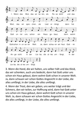 3.	
  Wenn	
  die	
  Hand,	
  die	
  wir	
  halten,	
  uns	
  selber	
  hält	
  und	
  das	
  Kleid,	
  
das	
  wir	
  schenken,	
  auch	
  uns	
  bedeckt,	
  dann	
  hat	
  Go9	
  unter	
  uns	
  
schon	
  ein	
  Haus	
  gebaut,	
  dann	
  wohnt	
  Go9	
  schon	
  in	
  unserer	
  Welt.	
  
Ja,	
  dann	
  schauen	
  wir	
  schon	
  Go9es	
  Angesicht	
  in	
  der	
  Liebe,	
  die	
  
alles	
  umfängt,	
  in	
  der	
  Liebe,	
  die	
  alles	
  umfängt.	
  
4.	
  Wenn	
  der	
  Trost,	
  den	
  wir	
  geben,	
  uns	
  weiter	
  trägt	
  und	
  der	
  
Schmerz,	
  den	
  wir	
  teilen,	
  zur	
  Hoﬀnung	
  wird,	
  dann	
  hat	
  Go9	
  unter	
  
uns	
  schon	
  ein	
  Haus	
  gebaut,	
  dann	
  wohnt	
  Go9	
  schon	
  in	
  unserer	
  
Welt.	
  Ja,	
  dann	
  schauen	
  wir	
  schon	
  Go9es	
  Angesicht	
  in	
  der	
  Liebe,	
  
die	
  alles	
  umfängt,	
  in	
  der	
  Liebe,	
  die	
  alles	
  umfängt.
 