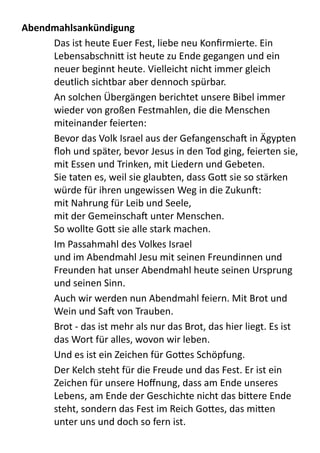 Abendmahlsankündigung
Das	
  ist	
  heute	
  Euer	
  Fest,	
  liebe	
  neu	
  Konﬁrmierte.	
  Ein	
  
Lebensabschni9	
  ist	
  heute	
  zu	
  Ende	
  gegangen	
  und	
  ein	
  
neuer	
  beginnt	
  heute.	
  Vielleicht	
  nicht	
  immer	
  gleich	
  
deutlich	
  sichtbar	
  aber	
  dennoch	
  spürbar.	
  
An	
  solchen	
  Übergängen	
  berichtet	
  unsere	
  Bibel	
  immer	
  
wieder	
  von	
  großen	
  Festmahlen,	
  die	
  die	
  Menschen	
  
miteinander	
  feierten:
Bevor	
  das	
  Volk	
  Israel	
  aus	
  der	
  Gefangenscha[	
  in	
  Ägypten	
  
ﬂoh	
  und	
  später,	
  bevor	
  Jesus	
  in	
  den	
  Tod	
  ging,	
  feierten	
  sie,	
  
mit	
  Essen	
  und	
  Trinken,	
  mit	
  Liedern	
  und	
  Gebeten.	
  
Sie	
  taten	
  es,	
  weil	
  sie	
  glaubten,	
  dass	
  Go9	
  sie	
  so	
  stärken	
  
würde	
  für	
  ihren	
  ungewissen	
  Weg	
  in	
  die	
  Zukun[:	
  
mit	
  Nahrung	
  für	
  Leib	
  und	
  Seele,
mit	
  der	
  Gemeinscha[	
  unter	
  Menschen.
So	
  wollte	
  Go9	
  sie	
  alle	
  stark	
  machen.
Im	
  Passahmahl	
  des	
  Volkes	
  Israel
und	
  im	
  Abendmahl	
  Jesu	
  mit	
  seinen	
  Freundinnen	
  und	
  
Freunden	
  hat	
  unser	
  Abendmahl	
  heute	
  seinen	
  Ursprung	
  
und	
  seinen	
  Sinn.
Auch	
  wir	
  werden	
  nun	
  Abendmahl	
  feiern.	
  Mit	
  Brot	
  und	
  
Wein	
  und	
  Sa[	
  von	
  Trauben.	
  
Brot	
  -­‐	
  das	
  ist	
  mehr	
  als	
  nur	
  das	
  Brot,	
  das	
  hier	
  liegt.	
  Es	
  ist	
  
das	
  Wort	
  für	
  alles,	
  wovon	
  wir	
  leben.	
  
Und	
  es	
  ist	
  ein	
  Zeichen	
  für	
  Go9es	
  Schöpfung.	
  
Der	
  Kelch	
  steht	
  für	
  die	
  Freude	
  und	
  das	
  Fest.	
  Er	
  ist	
  ein	
  
Zeichen	
  für	
  unsere	
  Hoﬀnung,	
  dass	
  am	
  Ende	
  unseres	
  
Lebens,	
  am	
  Ende	
  der	
  Geschichte	
  nicht	
  das	
  bi9ere	
  Ende	
  
steht,	
  sondern	
  das	
  Fest	
  im	
  Reich	
  Go9es,	
  das	
  mi9en	
  
unter	
  uns	
  und	
  doch	
  so	
  fern	
  ist.
 