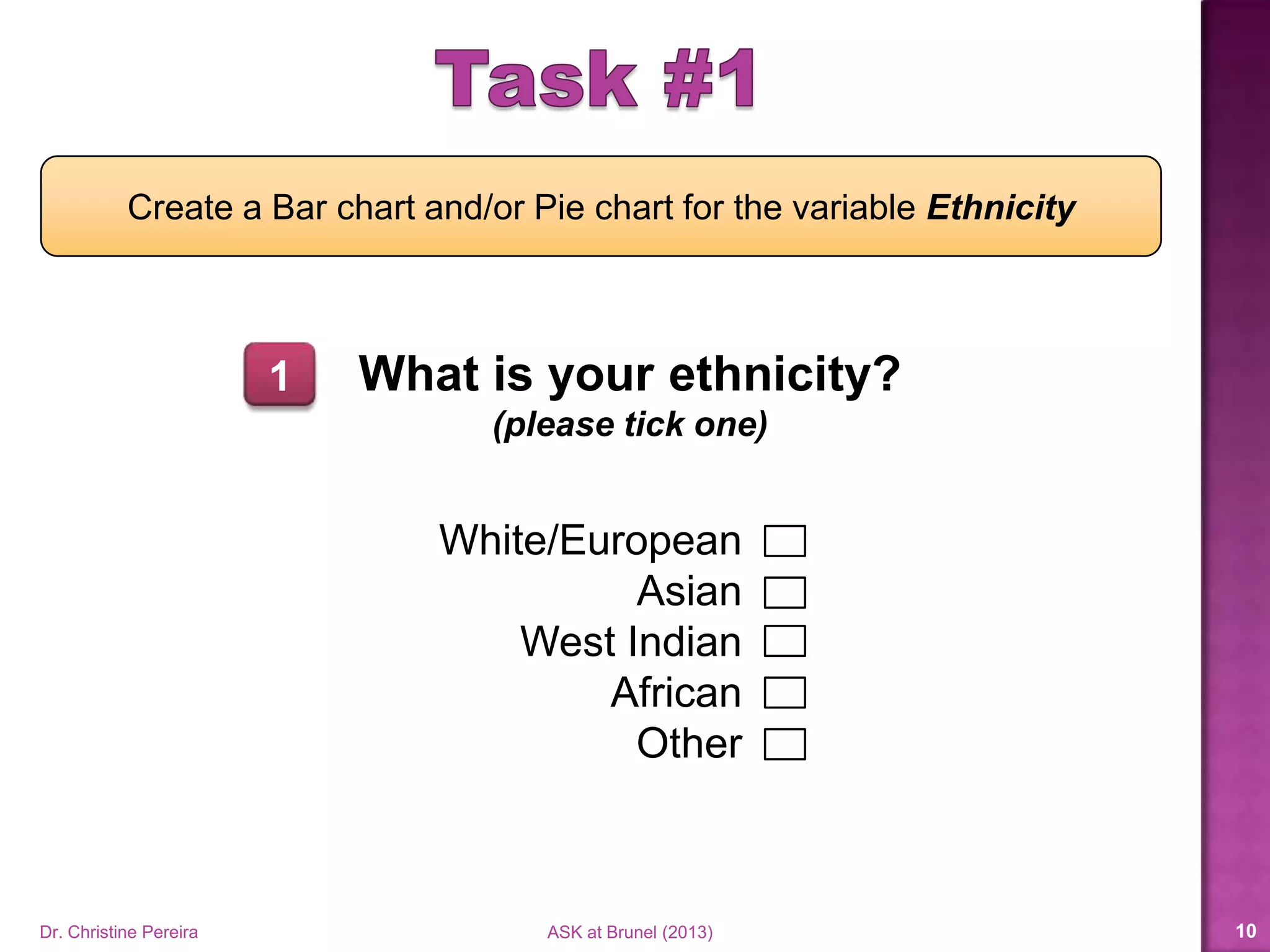 What is your ethnicity?
(please tick one)
White/European
Asian
West Indian
African
Other
Create a Bar chart and/or Pie chart for the variable Ethnicity
1
Dr. Christine Pereira ASK at Brunel (2014) 10
 